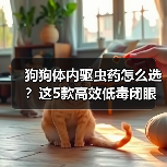 狗狗体内驱虫药怎么选？这5款高效低毒闭眼入！